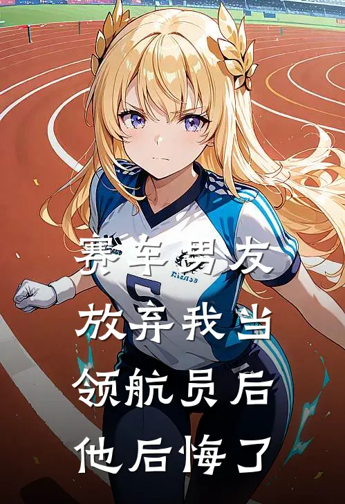 赛车男友放弃我当领航员后，他后悔了（林声扬姚蔓）最新章节列表